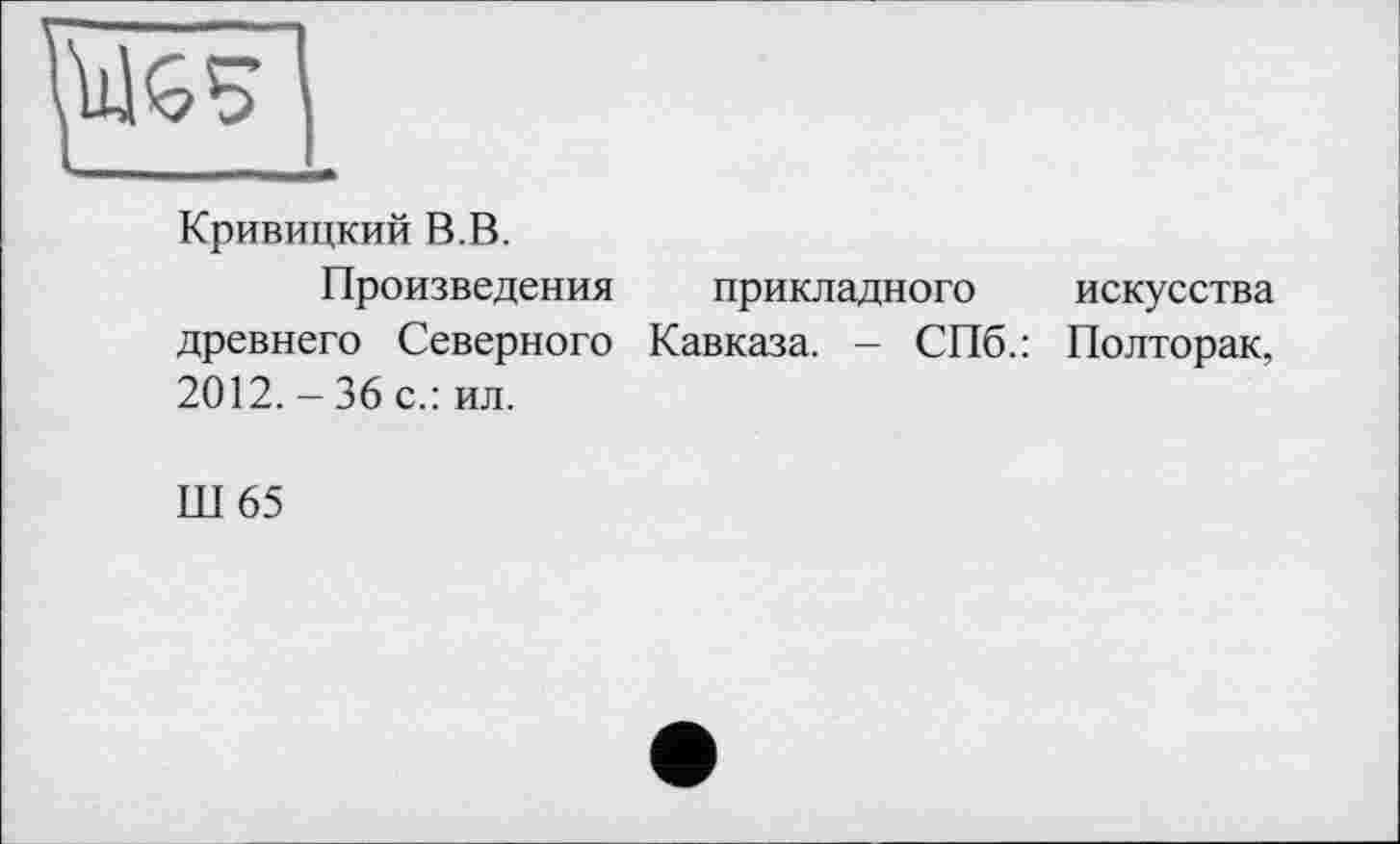 ﻿Кривицкий В.В.
Произведения прикладного искусства древнего Северного Кавказа. - СПб.: Полторак, 2012. - 36 с.: ил.
Ш65